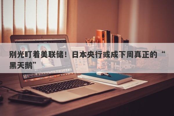 别光盯着美联储！日本央行或成下周真正的“黑天鹅”