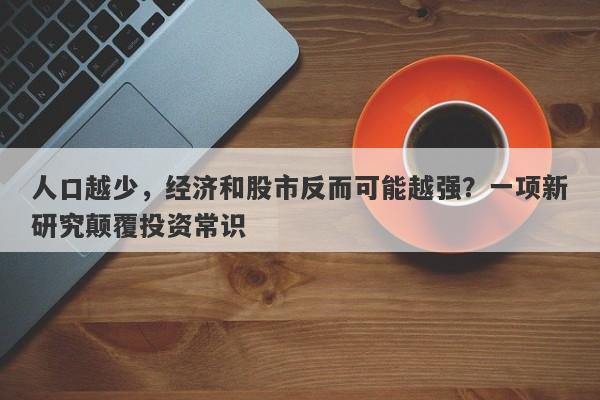 人口越少，经济和股市反而可能越强？一项新研究颠覆投资常识