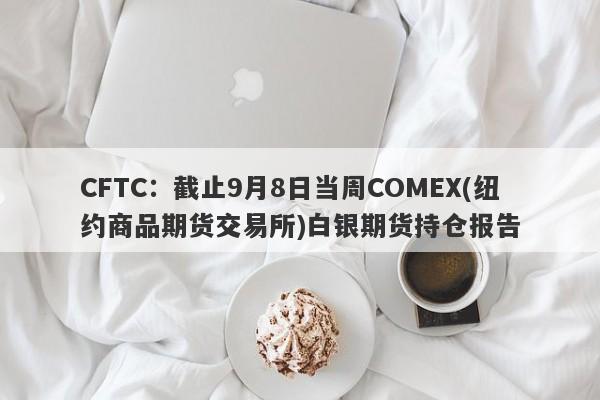 CFTC：截止9月8日当周COMEX(纽约商品期货交易所)白银期货持仓报告