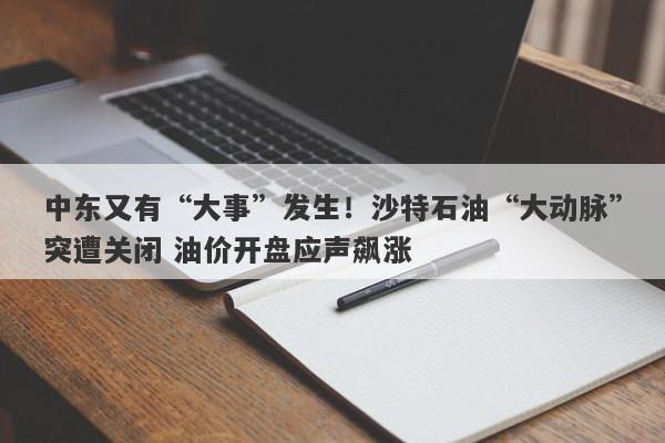 中东又有“大事”发生！沙特石油“大动脉”突遭关闭 油价开盘应声飙涨