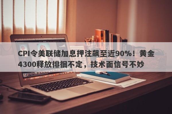 CPI令美联储加息押注飙至近90%！黄金4300释放徘徊不定，技术面信号不妙