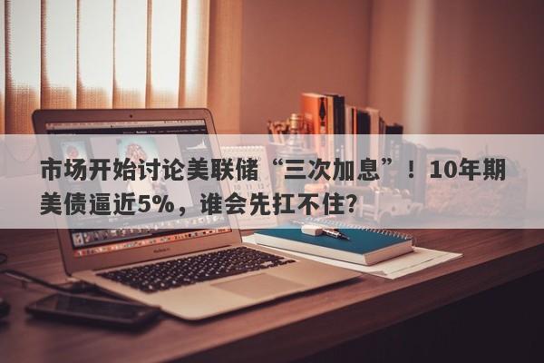 市场开始讨论美联储“三次加息”！10年期美债逼近5%，谁会先扛不住？