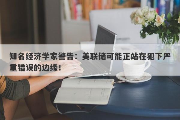 知名经济学家警告：美联储可能正站在犯下严重错误的边缘！