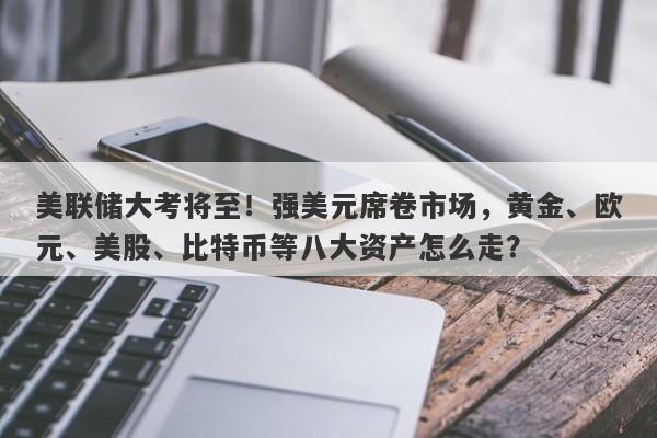 美联储大考将至！强美元席卷市场，黄金、欧元、美股、比特币等八大资产怎么走？