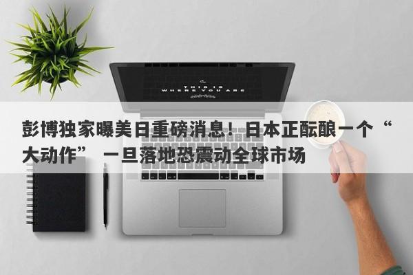彭博独家曝美日重磅消息！日本正酝酿一个“大动作” 一旦落地恐震动全球市场