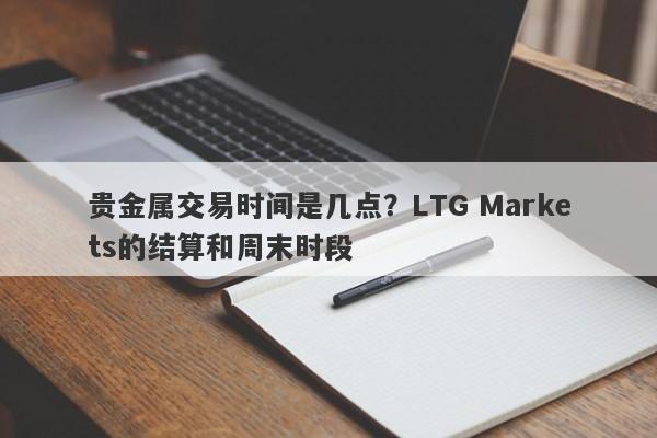 贵金属交易时间是几点？LTG Markets的结算和周末时段