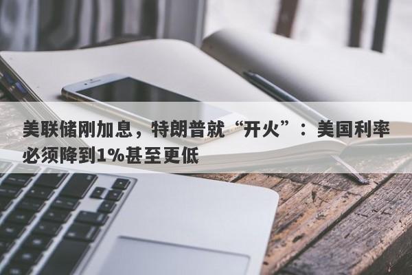 美联储刚加息，特朗普就“开火”：美国利率必须降到1%甚至更低
