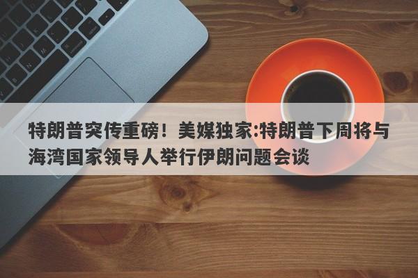特朗普突传重磅！美媒独家:特朗普下周将与海湾国家领导人举行伊朗问题会谈
