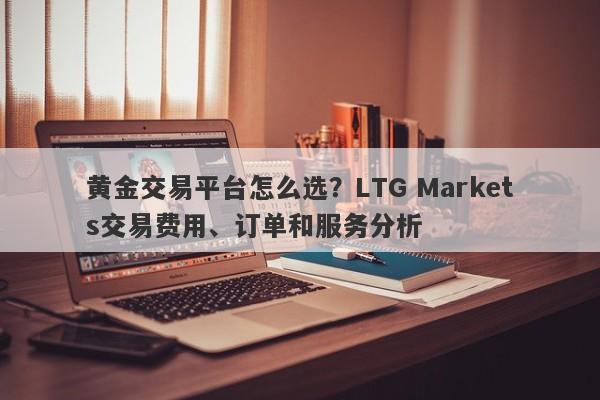 黄金交易平台怎么选？LTG Markets交易费用、订单和服务分析