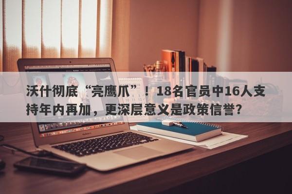 沃什彻底“亮鹰爪”！18名官员中16人支持年内再加，更深层意义是政策信誉？