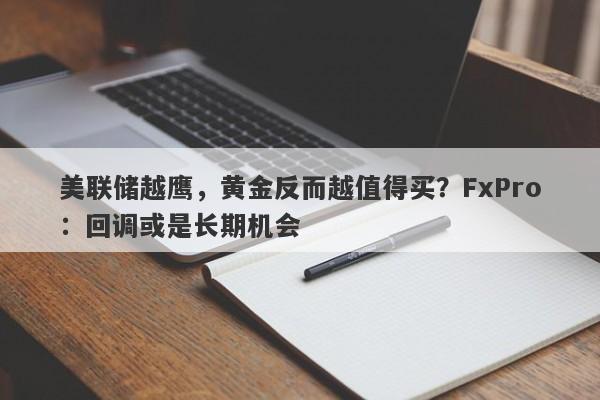 美联储越鹰，黄金反而越值得买？FxPro：回调或是长期机会