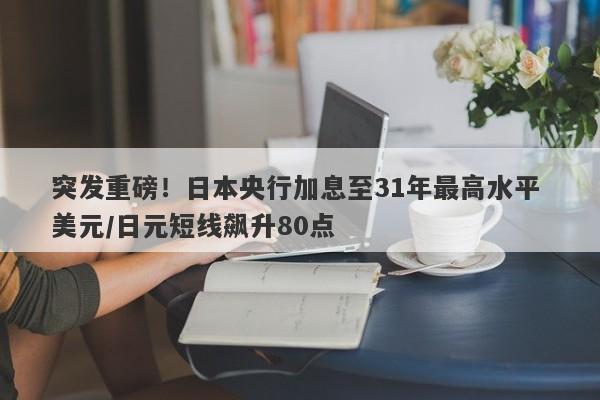 突发重磅！日本央行加息至31年最高水平 美元/日元短线飙升80点