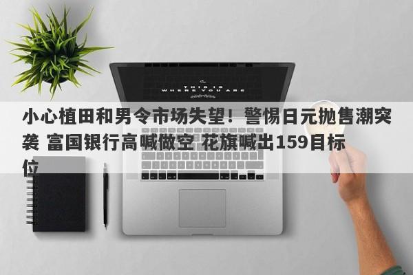 小心植田和男令市场失望！警惕日元抛售潮突袭 富国银行高喊做空 花旗喊出159目标位