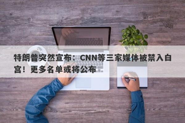 特朗普突然宣布：CNN等三家媒体被禁入白宫！更多名单或将公布