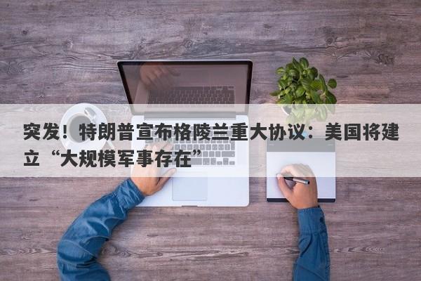 突发！特朗普宣布格陵兰重大协议：美国将建立“大规模军事存在”