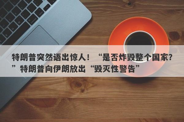 特朗普突然语出惊人！“是否炸毁整个国家？”特朗普向伊朗放出“毁灭性警告”