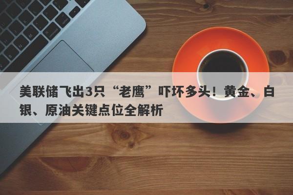 美联储飞出3只“老鹰”吓坏多头！黄金、白银、原油关键点位全解析