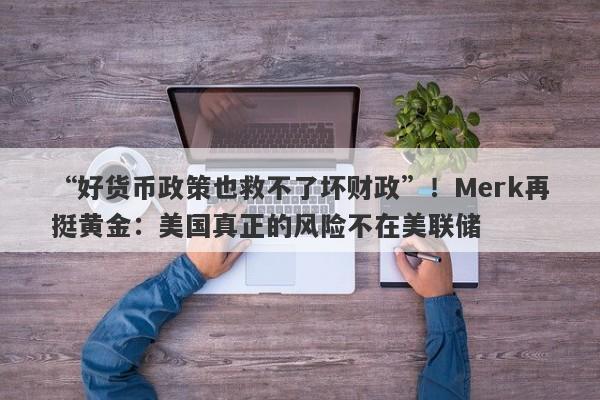 “好货币政策也救不了坏财政”！Merk再挺黄金：美国真正的风险不在美联储