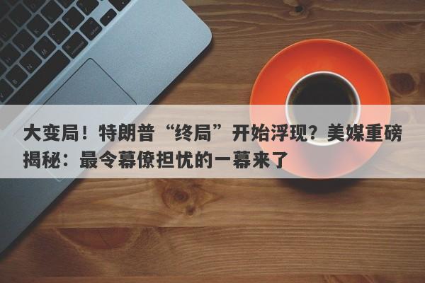 大变局！特朗普“终局”开始浮现？美媒重磅揭秘：最令幕僚担忧的一幕来了
