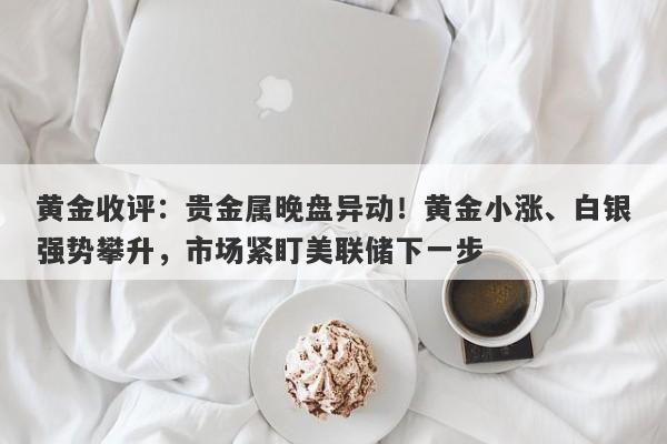 黄金收评：贵金属晚盘异动！黄金小涨、白银强势攀升，市场紧盯美联储下一步