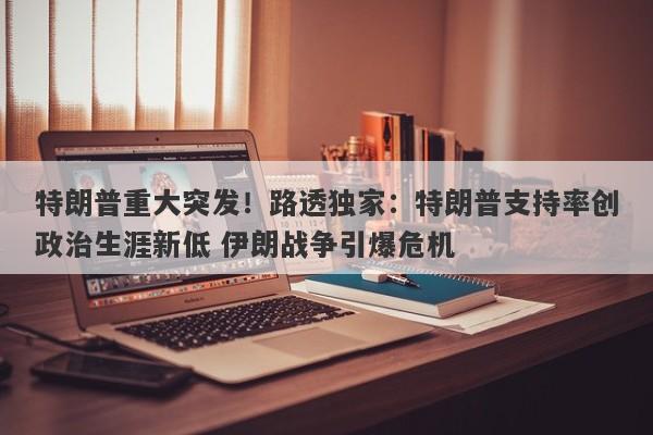 特朗普重大突发！路透独家：特朗普支持率创政治生涯新低 伊朗战争引爆危机