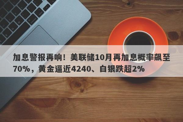 加息警报再响！美联储10月再加息概率飙至70%，黄金逼近4240、白银跌超2%