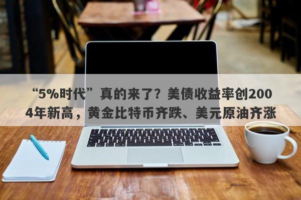 “5%时代”真的来了？美债收益率创2004年新高，黄金比特币齐跌、美元原油齐涨