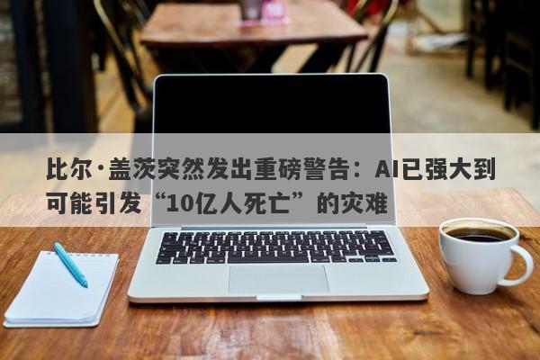 比尔·盖茨突然发出重磅警告：AI已强大到可能引发“10亿人死亡”的灾难