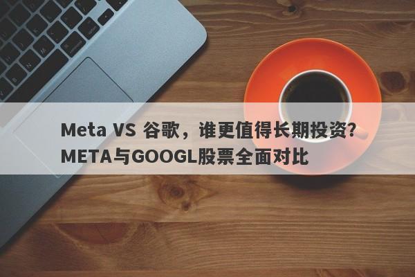 Meta VS 谷歌，谁更值得长期投资？META与GOOGL股票全面对比