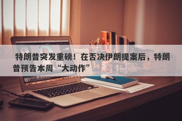  特朗普突发重磅！在否决伊朗提案后，特朗普预告本周“大动作”