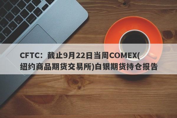 CFTC：截止9月22日当周COMEX(纽约商品期货交易所)白银期货持仓报告