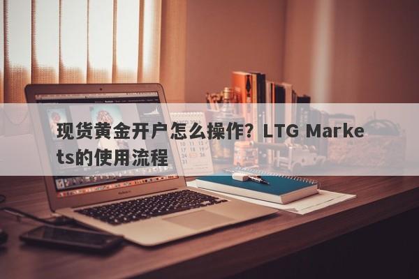 现货黄金开户怎么操作？LTG Markets的使用流程