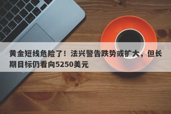 黄金短线危险了！法兴警告跌势或扩大，但长期目标仍看向5250美元