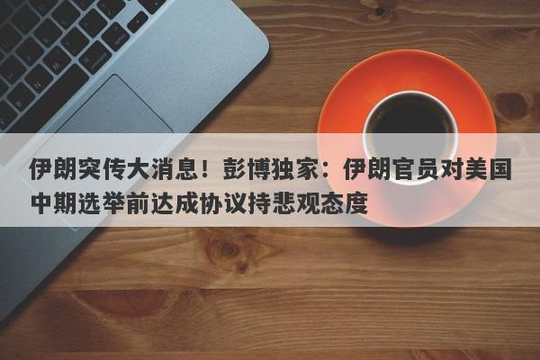 伊朗突传大消息！彭博独家：伊朗官员对美国中期选举前达成协议持悲观态度