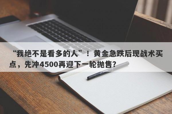 “我绝不是看多的人”！黄金急跌后现战术买点，先冲4500再迎下一轮抛售？