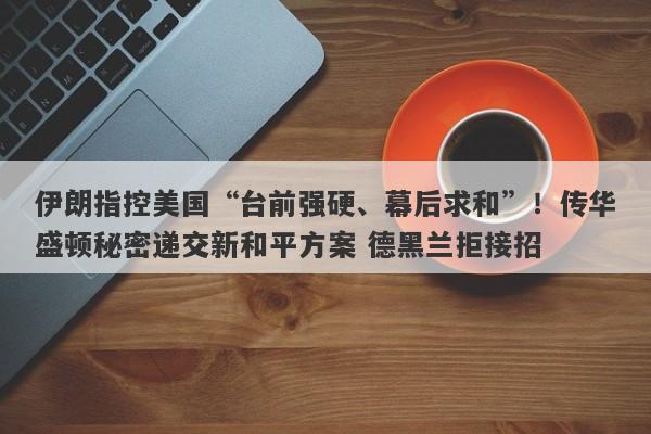 伊朗指控美国“台前强硬、幕后求和”！传华盛顿秘密递交新和平方案 德黑兰拒接招