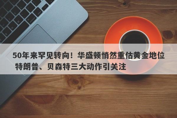 50年来罕见转向！华盛顿悄然重估黄金地位 特朗普、贝森特三大动作引关注