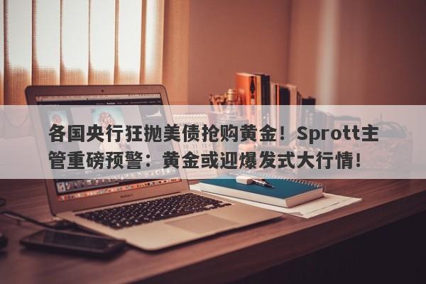各国央行狂抛美债抢购黄金！Sprott主管重磅预警：黄金或迎爆发式大行情！