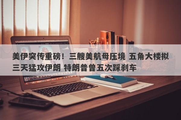 美伊突传重磅！三艘美航母压境 五角大楼拟三天猛攻伊朗 特朗普曾五次踩刹车