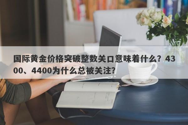 国际黄金价格突破整数关口意味着什么？4300、4400为什么总被关注？