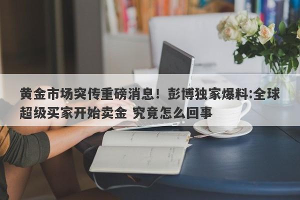黄金市场突传重磅消息！彭博独家爆料:全球超级买家开始卖金 究竟怎么回事