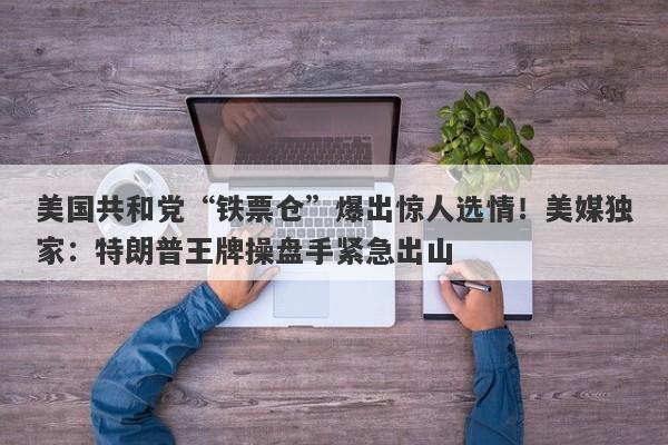 美国共和党“铁票仓”爆出惊人选情！美媒独家：特朗普王牌操盘手紧急出山