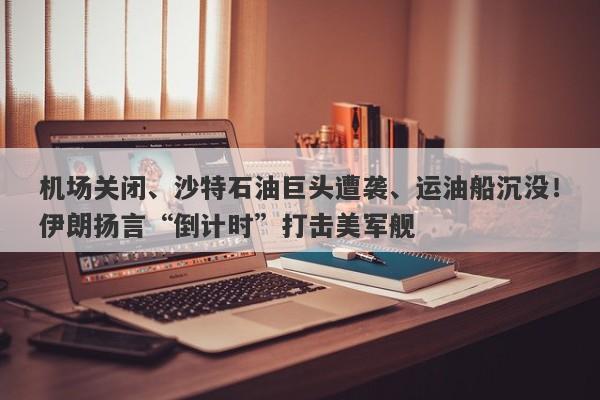 机场关闭、沙特石油巨头遭袭、运油船沉没！伊朗扬言“倒计时”打击美军舰