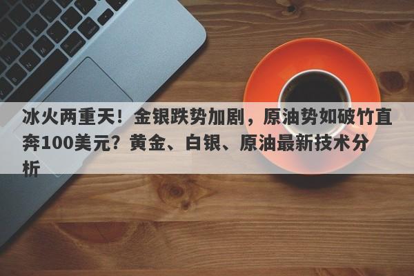 冰火两重天！金银跌势加剧，原油势如破竹直奔100美元？黄金、白银、原油最新技术分析