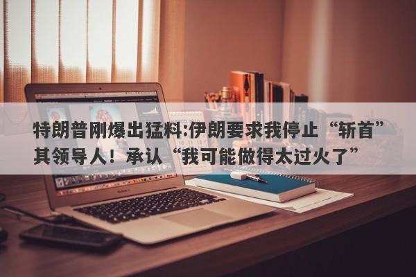 特朗普刚爆出猛料:伊朗要求我停止“斩首”其领导人！承认“我可能做得太过火了”