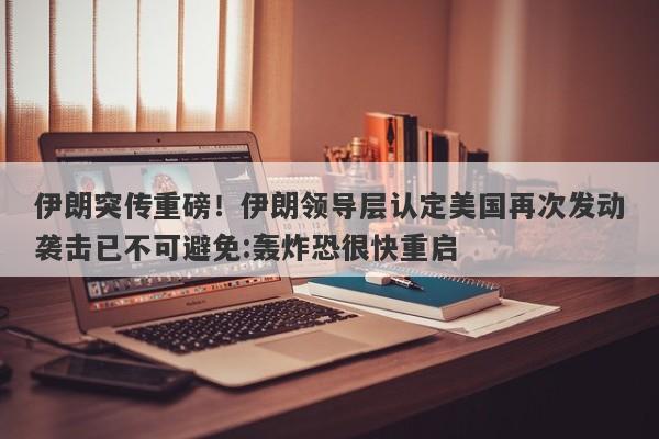 伊朗突传重磅！伊朗领导层认定美国再次发动袭击已不可避免:轰炸恐很快重启