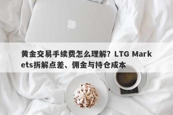 黄金交易手续费怎么理解？LTG Markets拆解点差、佣金与持仓成本