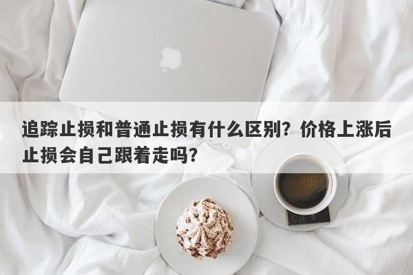 追踪止损和普通止损有什么区别？价格上涨后止损会自己跟着走吗？
