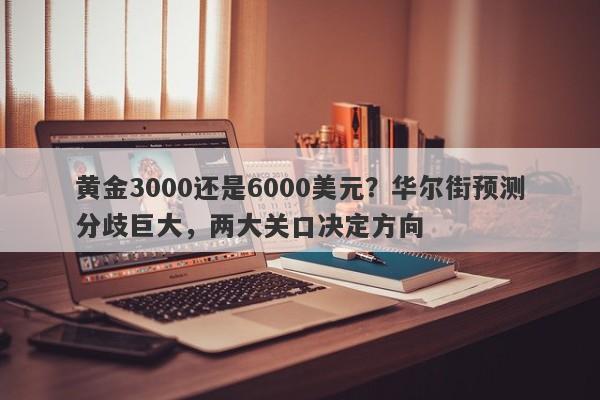 黄金3000还是6000美元？华尔街预测分歧巨大，两大关口决定方向