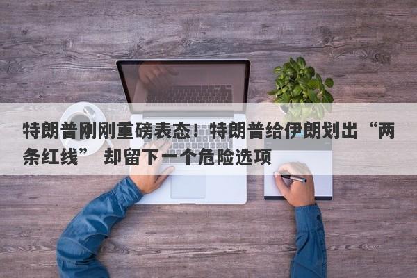 特朗普刚刚重磅表态！特朗普给伊朗划出“两条红线” 却留下一个危险选项